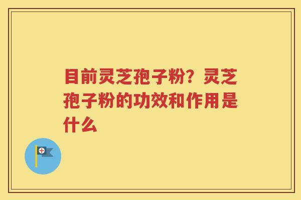 目前灵芝孢子粉？灵芝孢子粉的功效和作用是什么