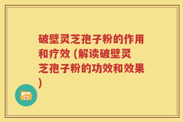 破壁灵芝孢子粉的作用和疗效 (解读破壁灵芝孢子粉的功效和效果)