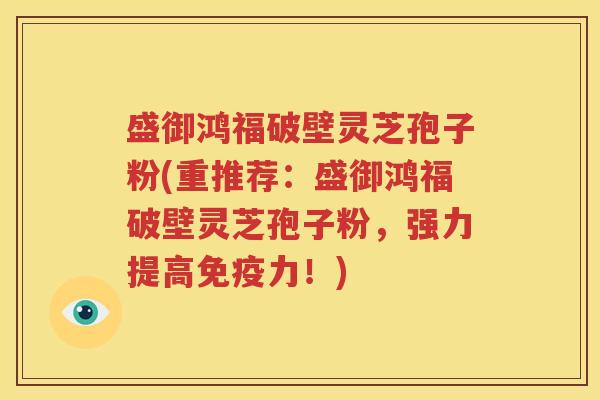 盛御鸿福破壁灵芝孢子粉(重推荐：盛御鸿福破壁灵芝孢子粉，强力提高免疫力！)