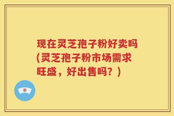 现在灵芝孢子粉好卖吗(灵芝孢子粉市场需求旺盛，好出售吗？)