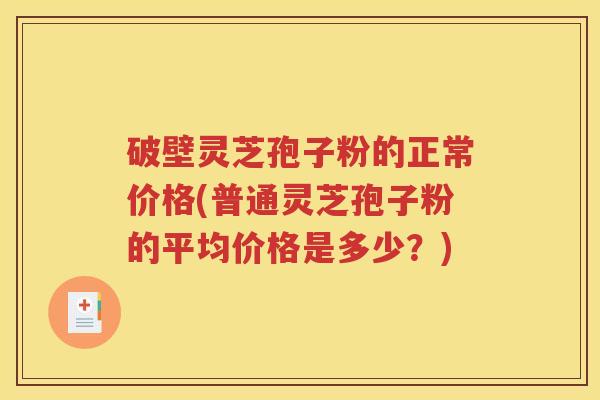 破壁灵芝孢子粉的正常价格(普通灵芝孢子粉的平均价格是多少？)