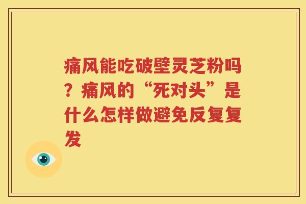 痛风能吃破壁灵芝粉吗？痛风的“死对头”是什么怎样做避免反复复发