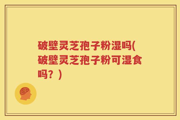 破壁灵芝孢子粉湿吗(破壁灵芝孢子粉可湿食吗？)