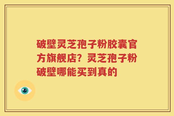 破壁灵芝孢子粉胶囊官方旗舰店？灵芝孢子粉破壁哪能买到真的