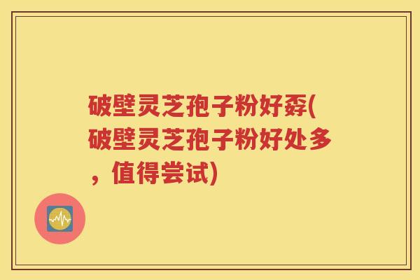 破壁灵芝孢子粉好孬(破壁灵芝孢子粉好处多，值得尝试)