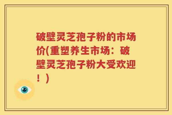 破壁灵芝孢子粉的市场价(重塑养生市场：破壁灵芝孢子粉大受欢迎！)