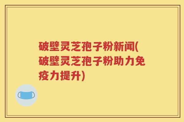 破壁灵芝孢子粉新闻(破壁灵芝孢子粉助力免疫力提升)
