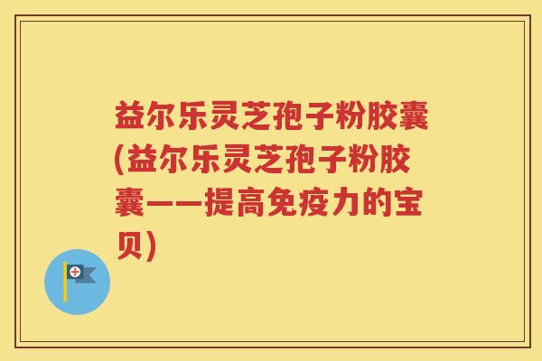 益尔乐灵芝孢子粉胶囊(益尔乐灵芝孢子粉胶囊——提高免疫力的宝贝)