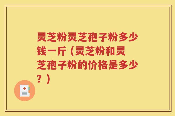 灵芝粉灵芝孢子粉多少钱一斤 (灵芝粉和灵芝孢子粉的价格是多少？)