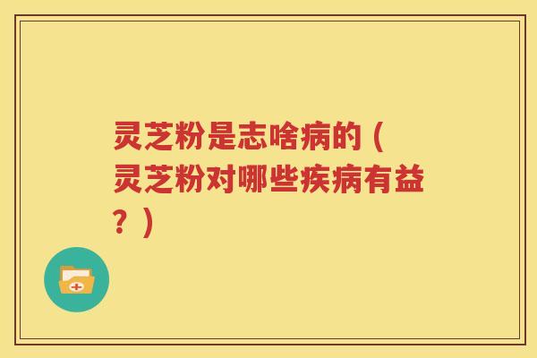 灵芝粉是志啥病的 (灵芝粉对哪些疾病有益？)