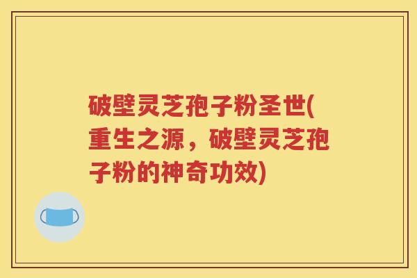 破壁灵芝孢子粉圣世(重生之源，破壁灵芝孢子粉的神奇功效)