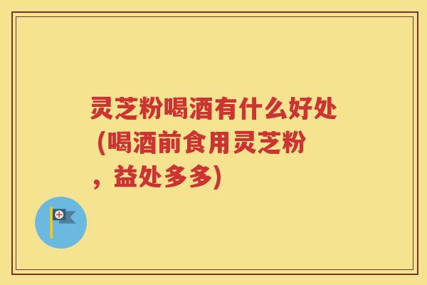 灵芝粉喝酒有什么好处 (喝酒前食用灵芝粉，益处多多)