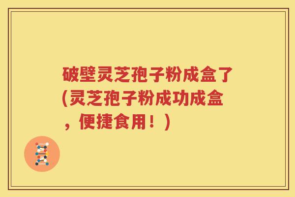 破壁灵芝孢子粉成盒了(灵芝孢子粉成功成盒，便捷食用！)