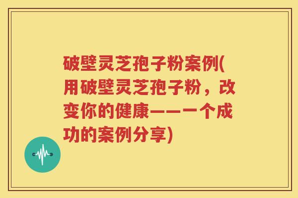 破壁灵芝孢子粉案例(用破壁灵芝孢子粉，改变你的健康——一个成功的案例分享)