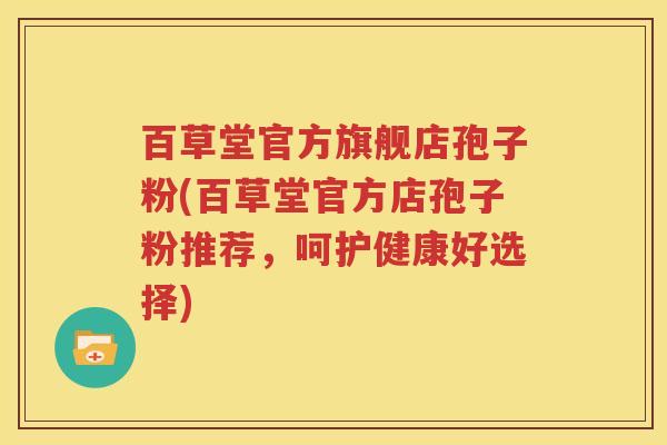 百草堂官方旗舰店孢子粉(百草堂官方店孢子粉推荐，呵护健康好选择)