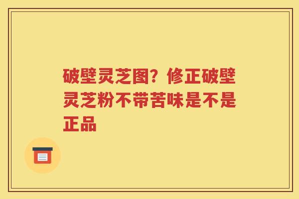 破壁灵芝图？修正破壁灵芝粉不带苦味是不是正品