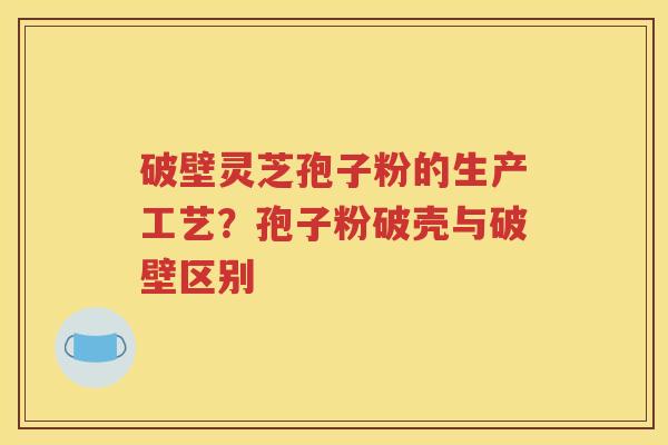 破壁灵芝孢子粉的生产工艺？孢子粉破壳与破壁区别