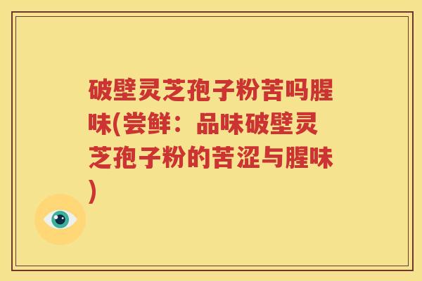 破壁灵芝孢子粉苦吗腥味(尝鲜：品味破壁灵芝孢子粉的苦涩与腥味)