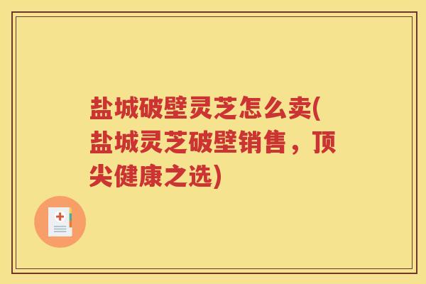盐城破壁灵芝怎么卖(盐城灵芝破壁销售，顶尖健康之选)