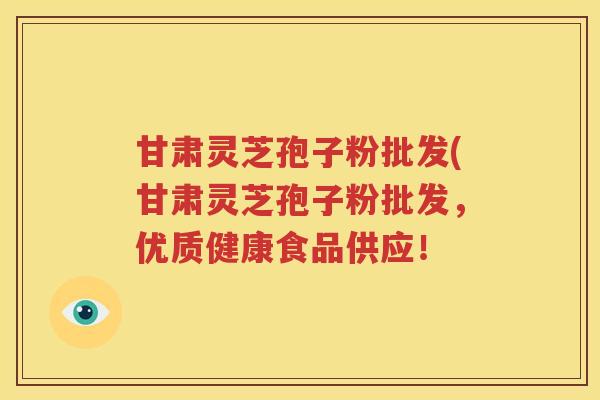 甘肃灵芝孢子粉批发(甘肃灵芝孢子粉批发，优质健康食品供应！