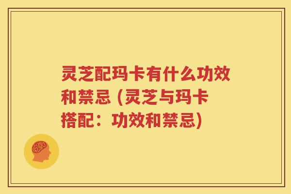 灵芝配玛卡有什么功效和禁忌 (灵芝与玛卡搭配：功效和禁忌)