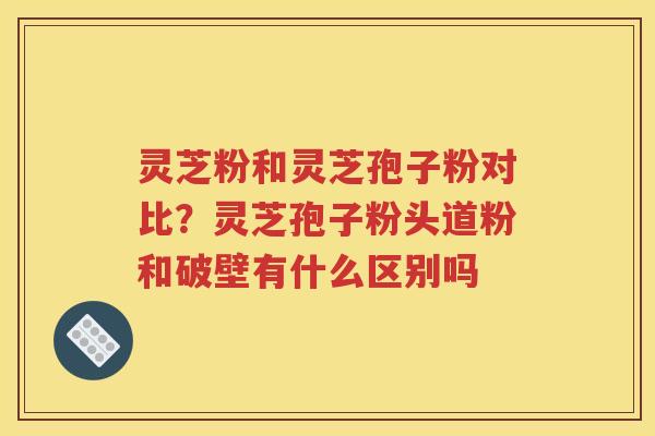灵芝粉和灵芝孢子粉对比？灵芝孢子粉头道粉和破壁有什么区别吗