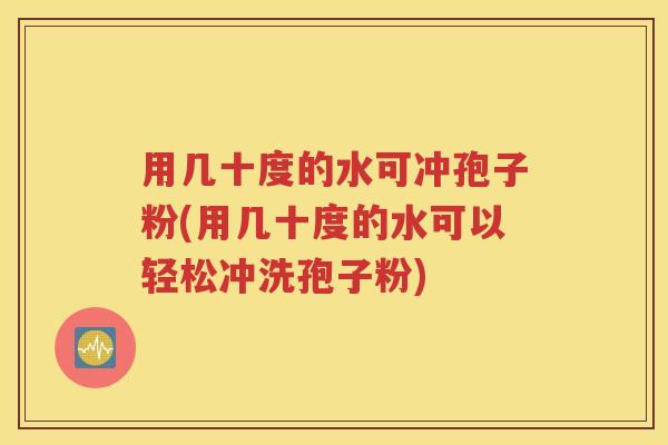 用几十度的水可冲孢子粉(用几十度的水可以轻松冲洗孢子粉)