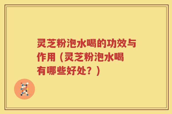 灵芝粉泡水喝的功效与作用 (灵芝粉泡水喝有哪些好处？)