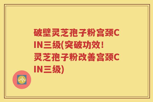 破壁灵芝孢子粉宫颈CIN三级(突破功效！灵芝孢子粉改善宫颈CIN三级)