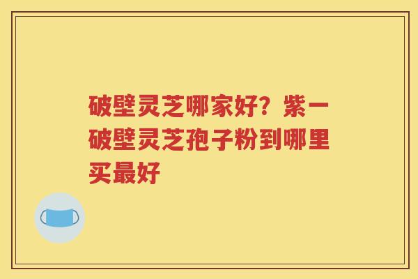 破壁灵芝哪家好？紫一破壁灵芝孢子粉到哪里买最好