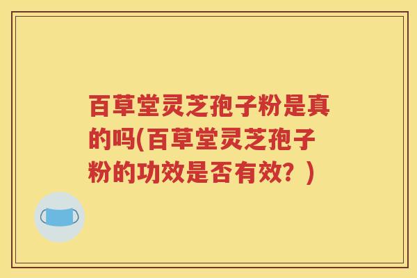 百草堂灵芝孢子粉是真的吗(百草堂灵芝孢子粉的功效是否有效？)