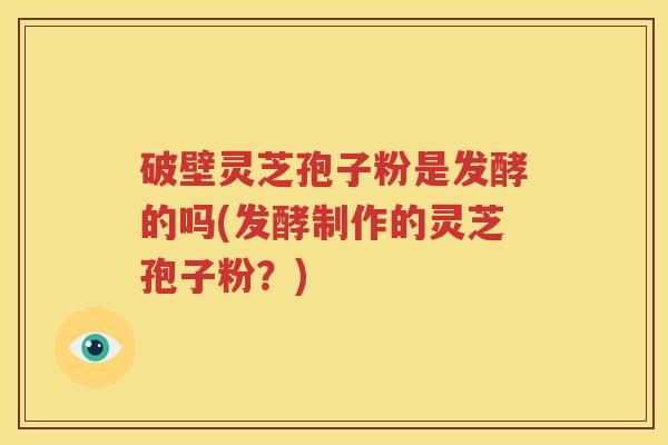 破壁灵芝孢子粉是发酵的吗(发酵制作的灵芝孢子粉？)
