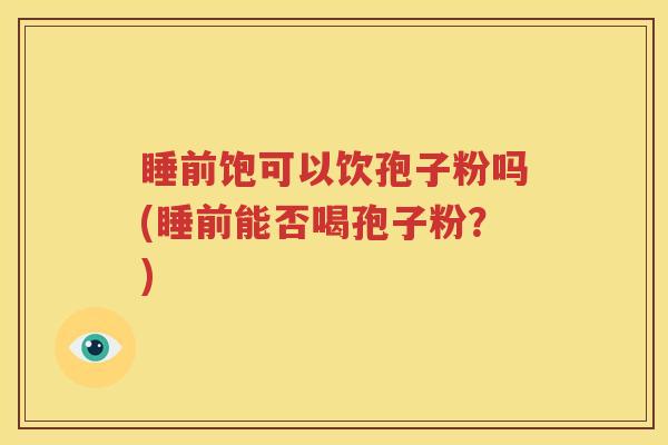 睡前饱可以饮孢子粉吗(睡前能否喝孢子粉？)