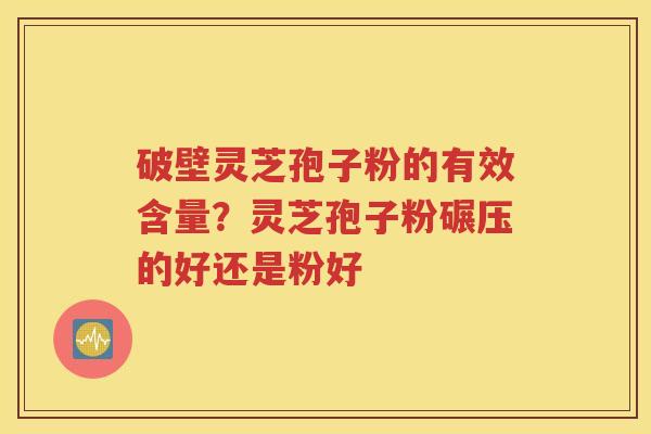 破壁灵芝孢子粉的有效含量？灵芝孢子粉碾压的好还是粉好