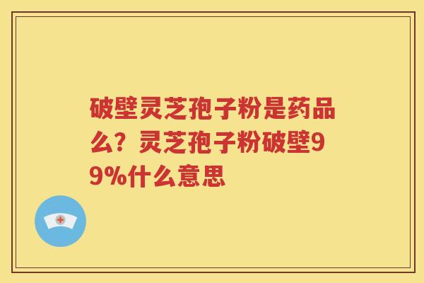 破壁灵芝孢子粉是药品么？灵芝孢子粉破壁99%什么意思