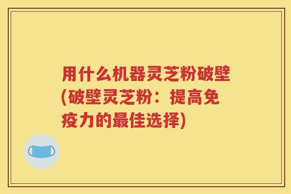 用什么机器灵芝粉破壁(破壁灵芝粉：提高免疫力的最佳选择)