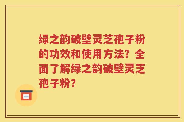 绿之韵破壁灵芝孢子粉的功效和使用方法？全面了解绿之韵破壁灵芝孢子粉？