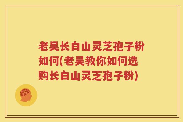 老吴长白山灵芝孢子粉如何(老吴教你如何选购长白山灵芝孢子粉)