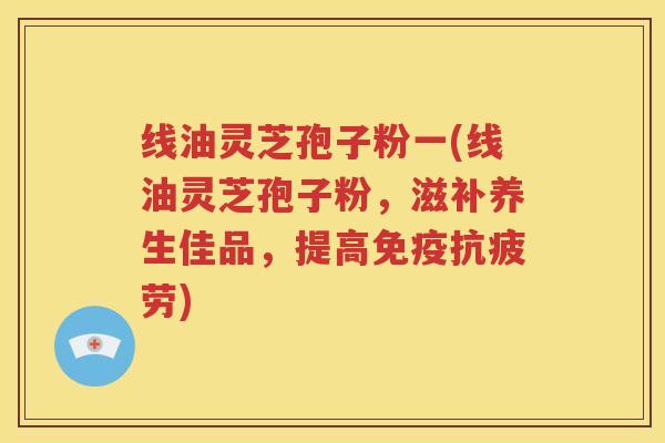 线油灵芝孢子粉一(线油灵芝孢子粉，滋补养生佳品，提高免疫抗疲劳)