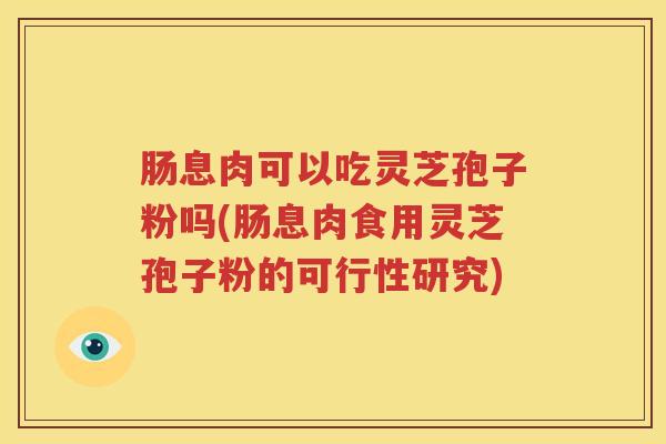 肠息肉可以吃灵芝孢子粉吗(肠息肉食用灵芝孢子粉的可行性研究)