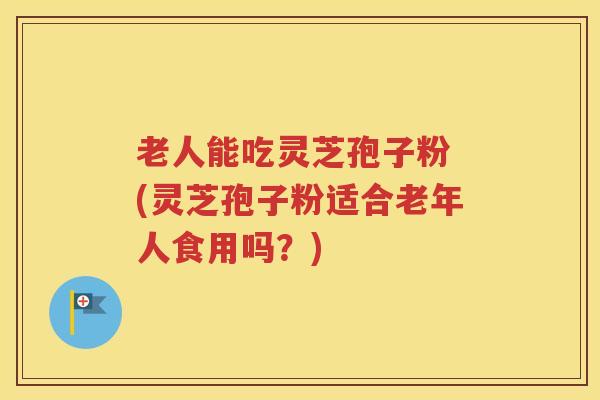 老人能吃灵芝孢子粉 (灵芝孢子粉适合老年人食用吗？)