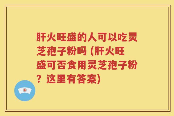 肝火旺盛的人可以吃灵芝孢子粉吗 (肝火旺盛可否食用灵芝孢子粉？这里有答案)