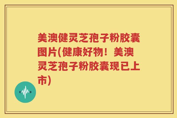 美澳健灵芝孢子粉胶囊图片(健康好物！美澳灵芝孢子粉胶囊现已上市)