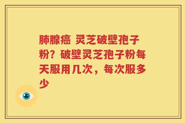 肺腺癌 灵芝破壁孢子粉？破壁灵芝孢子粉每天服用几次，每次服多少