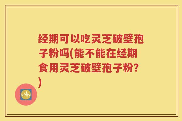 经期可以吃灵芝破壁孢子粉吗(能不能在经期食用灵芝破壁孢子粉？)