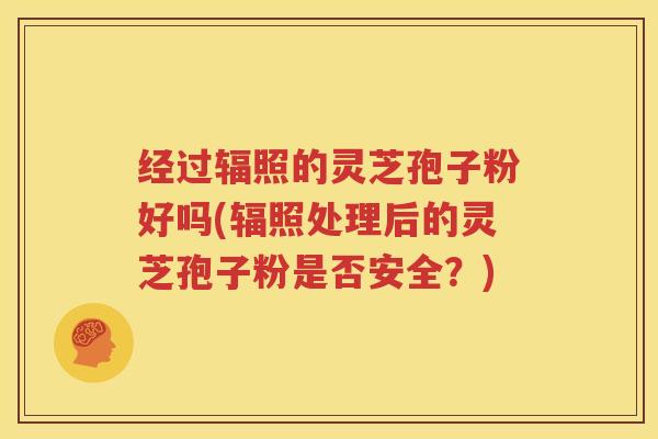 经过辐照的灵芝孢子粉好吗(辐照处理后的灵芝孢子粉是否安全？)