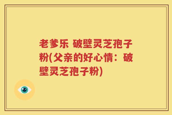 老爹乐 破壁灵芝孢子粉(父亲的好心情：破壁灵芝孢子粉)