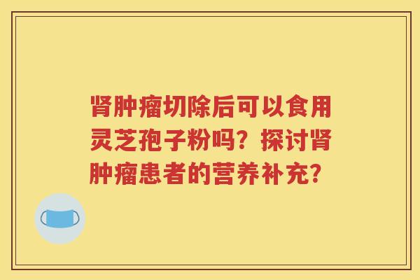 肾肿瘤切除后可以食用灵芝孢子粉吗？探讨肾肿瘤患者的营养补充？