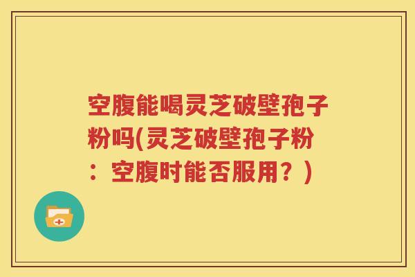 空腹能喝灵芝破壁孢子粉吗(灵芝破壁孢子粉：空腹时能否服用？)
