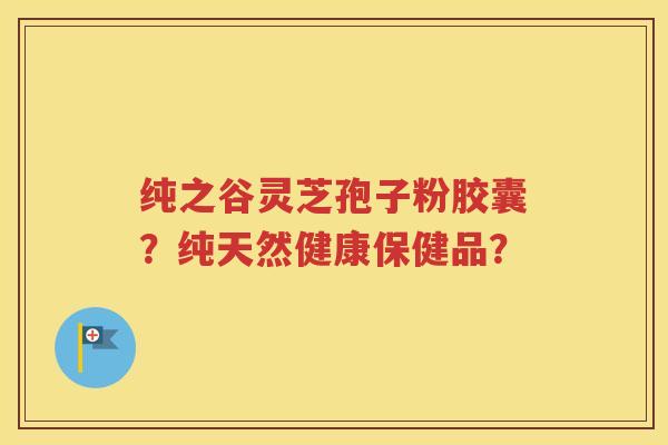 纯之谷灵芝孢子粉胶囊？纯天然健康保健品？